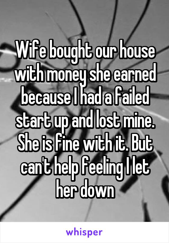 Wife bought our house with money she earned because I had a failed start up and lost mine. She is fine with it. But can't help feeling I let her down