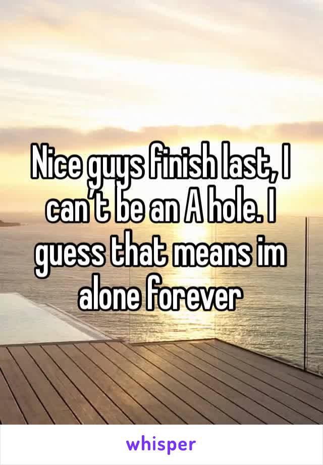 Nice guys finish last, I can’t be an A hole. I guess that means im alone forever 