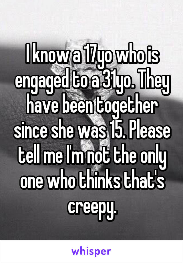 I know a 17yo who is engaged to a 31yo. They have been together since she was 15. Please tell me I'm not the only one who thinks that's creepy.