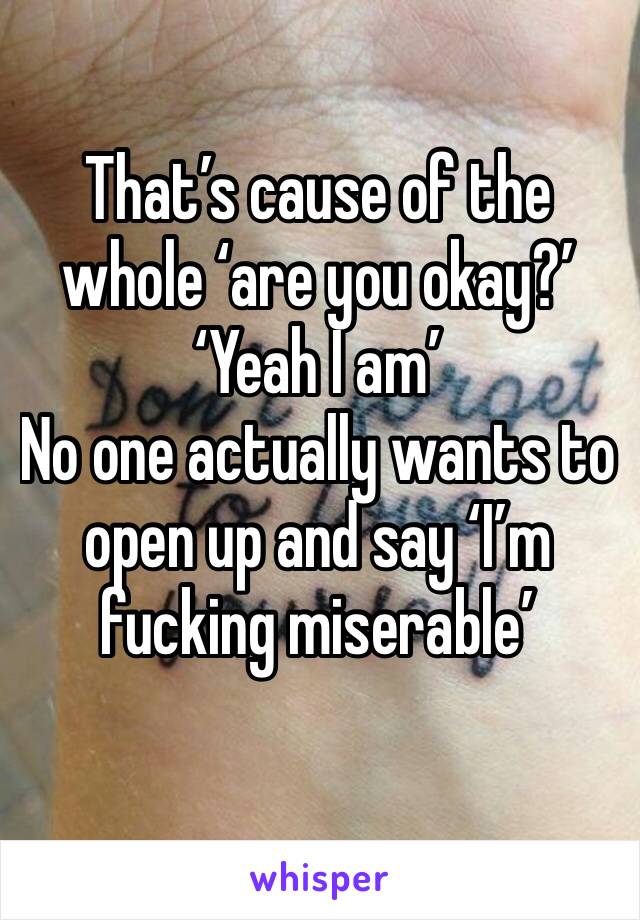 That’s cause of the whole ‘are you okay?’ ‘Yeah I am’ 
No one actually wants to open up and say ‘I’m fucking miserable’ 
