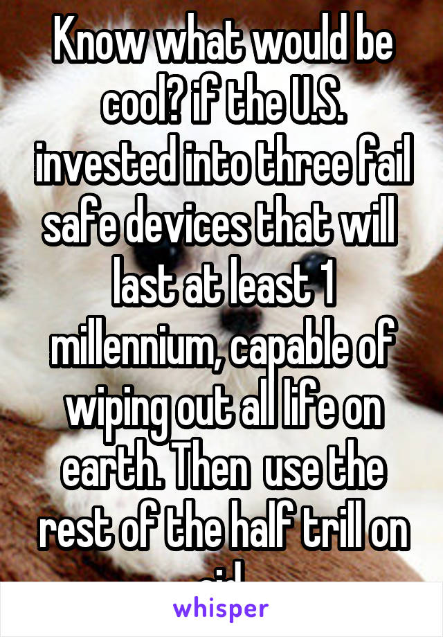 Know what would be cool? if the U.S. invested into three fail safe devices that will  last at least 1 millennium, capable of wiping out all life on earth. Then  use the rest of the half trill on aid.
