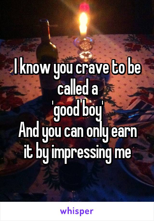 I know you crave to be called a
'good boy'
And you can only earn it by impressing me