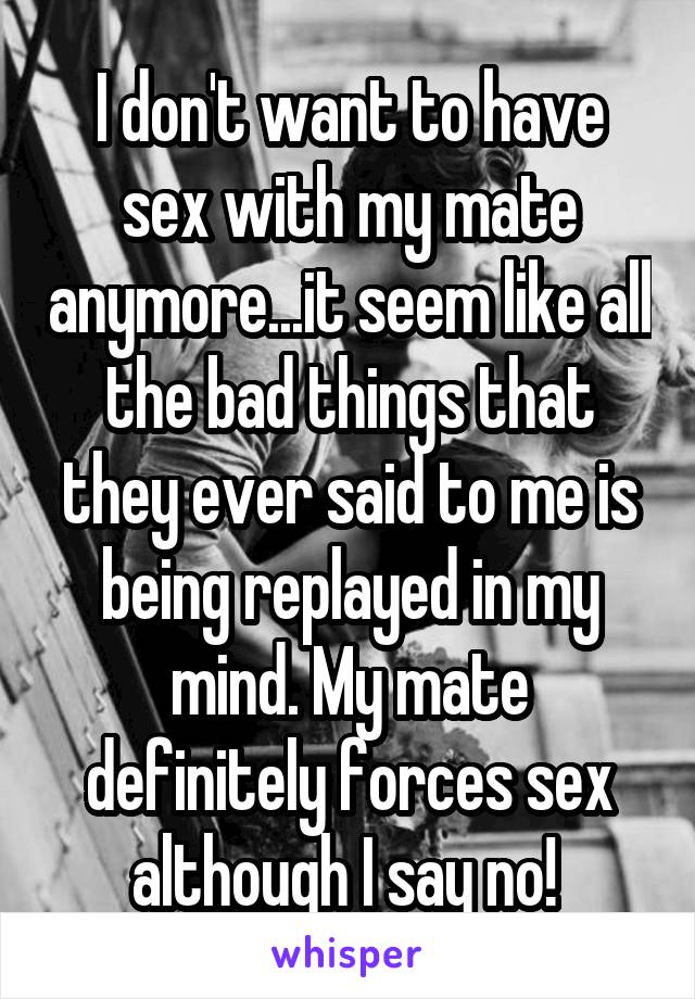 I don't want to have sex with my mate anymore...it seem like all the bad things that they ever said to me is being replayed in my mind. My mate definitely forces sex although I say no! 