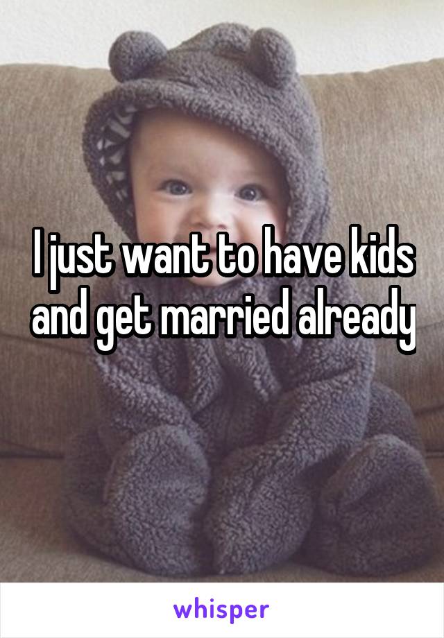 I just want to have kids and get married already 