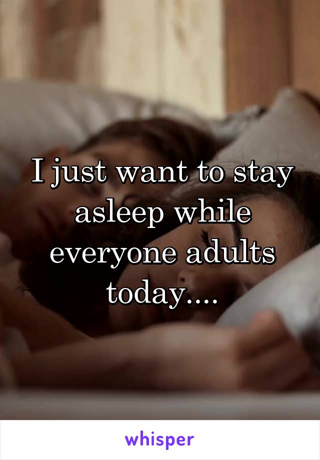 I just want to stay asleep while everyone adults today....