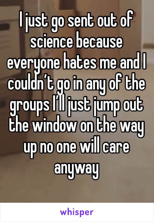 I just go sent out of science because everyone hates me and I couldn’t go in any of the groups I’ll just jump out the window on the way up no one will care anyway 
