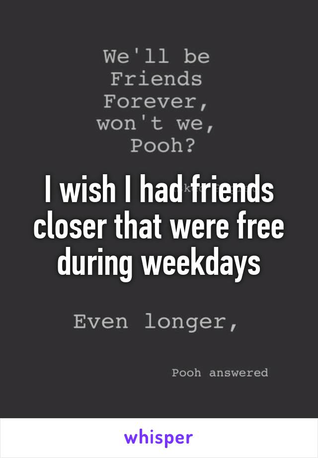 I wish I had friends closer that were free during weekdays