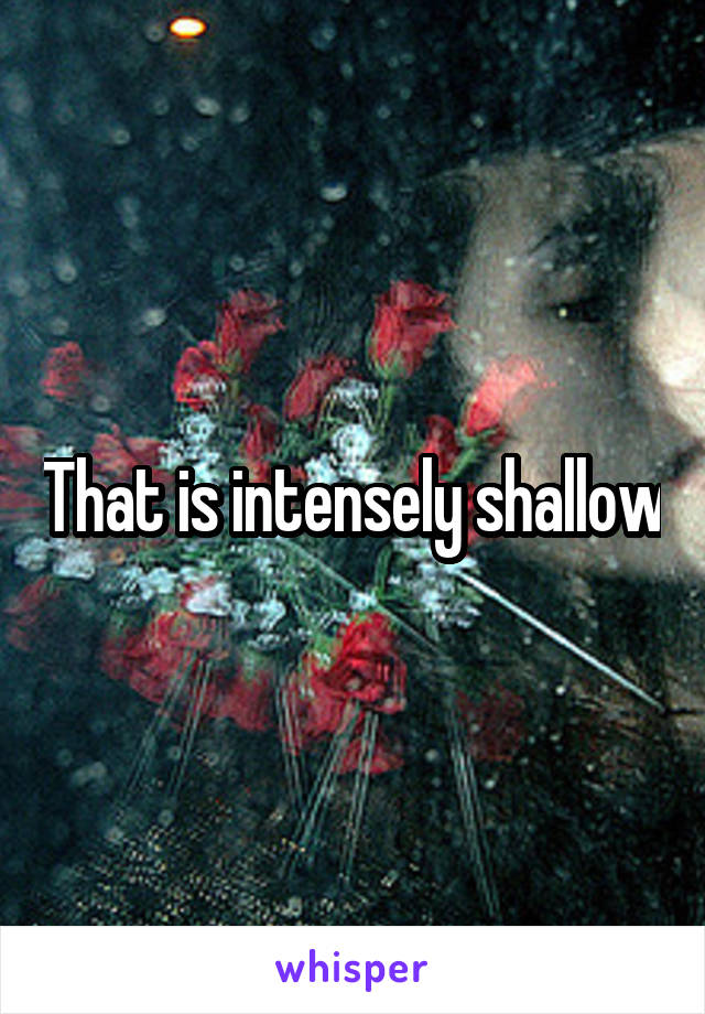 That is intensely shallow