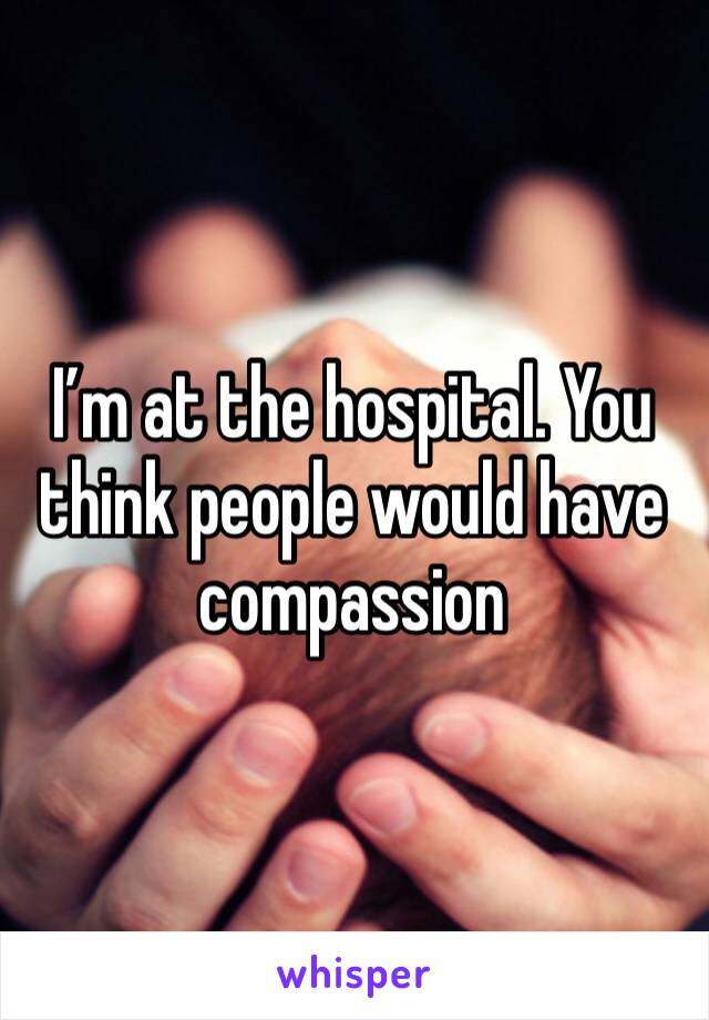 I’m at the hospital. You think people would have compassion 