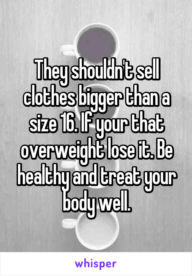 They shouldn't sell clothes bigger than a size 16. If your that overweight lose it. Be healthy and treat your body well.