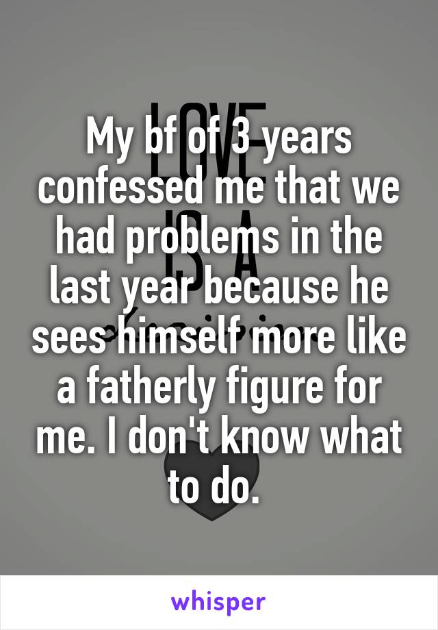 My bf of 3 years confessed me that we had problems in the last year because he sees himself more like a fatherly figure for me. I don't know what to do. 