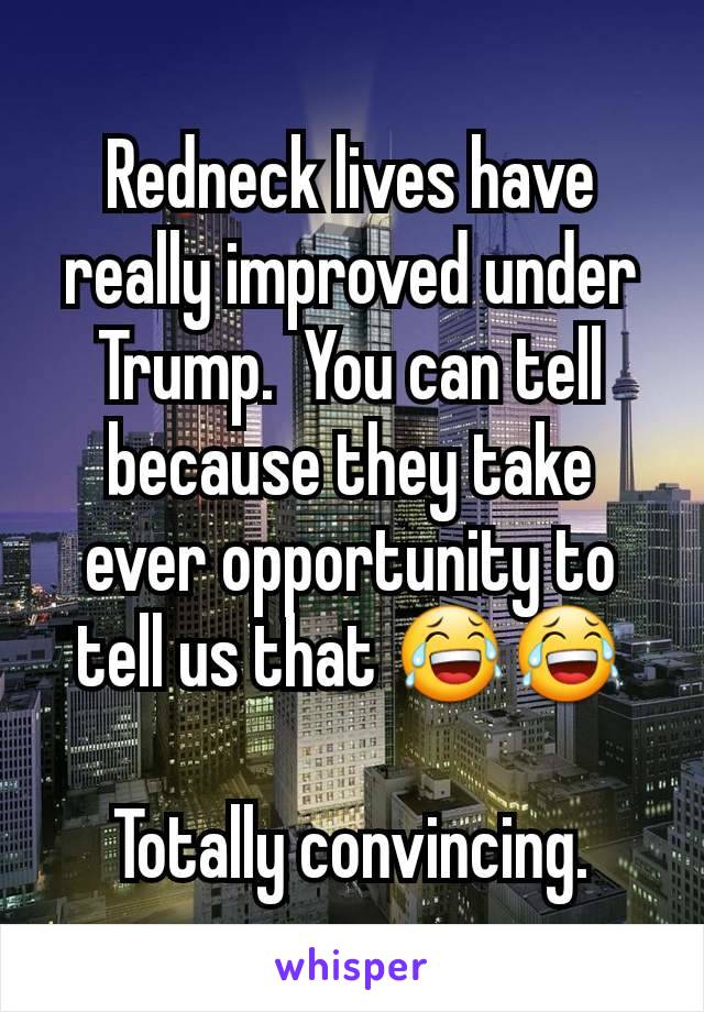 Redneck lives have really improved under Trump.  You can tell because they take ever opportunity to tell us that 😂😂

Totally convincing.