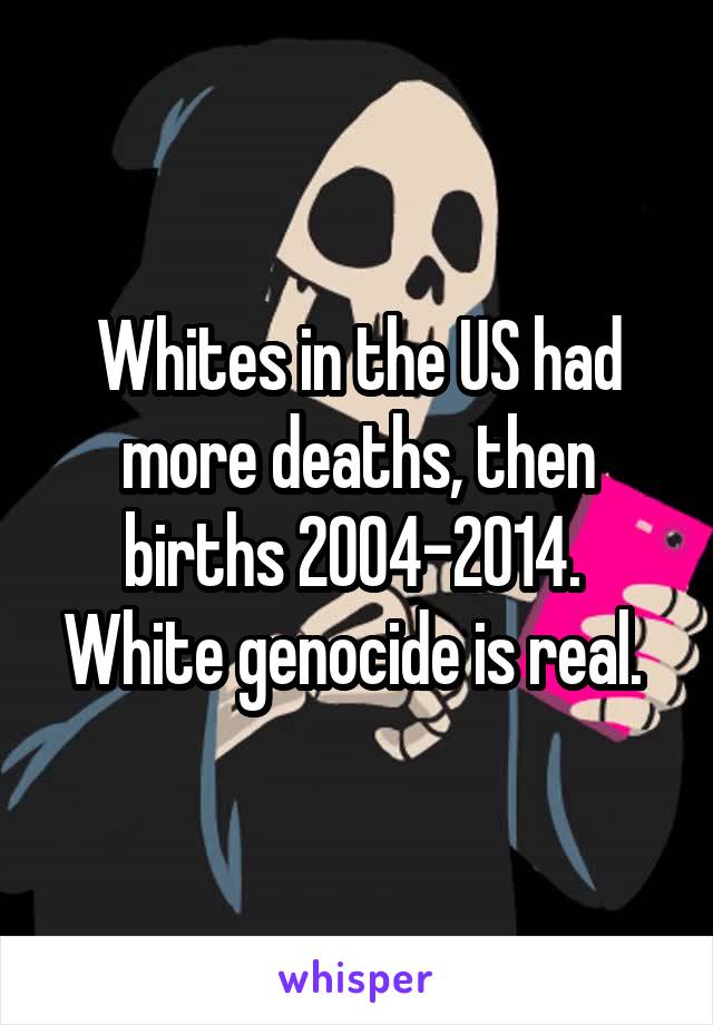 Whites in the US had more deaths, then births 2004-2014. 
White genocide is real. 