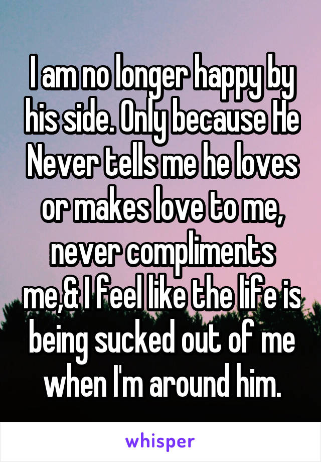 I am no longer happy by his side. Only because He Never tells me he loves or makes love to me, never compliments me,& I feel like the life is being sucked out of me when I'm around him.