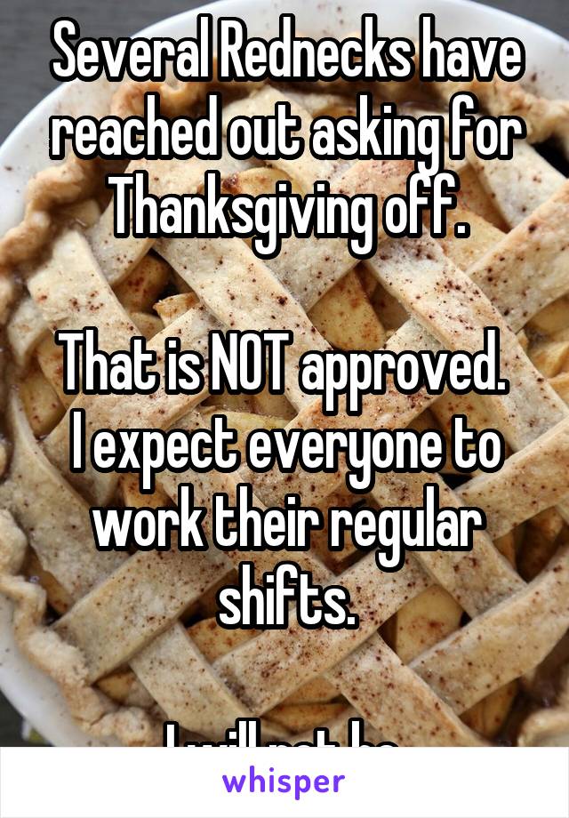 Several Rednecks have reached out asking for Thanksgiving off.

That is NOT approved.  I expect everyone to work their regular shifts.

I will not be.
