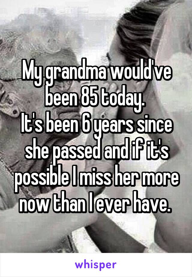 My grandma would've been 85 today. 
It's been 6 years since she passed and if it's possible I miss her more now than I ever have. 