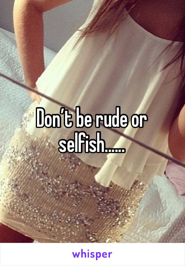 Don’t be rude or selfish......