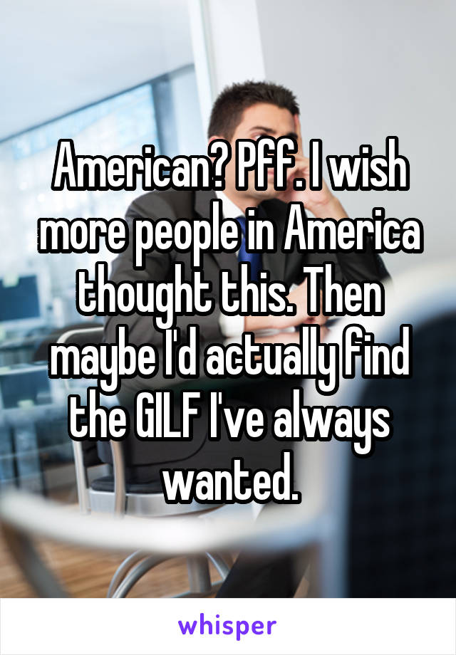 American? Pff. I wish more people in America thought this. Then maybe I'd actually find the GILF I've always wanted.