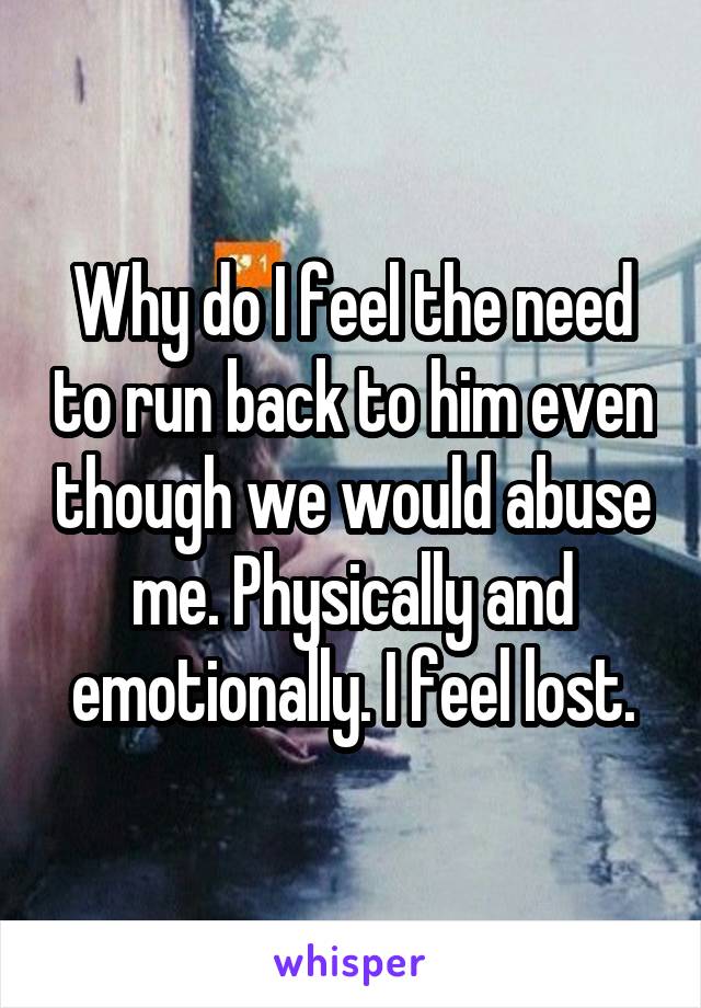 Why do I feel the need to run back to him even though we would abuse me. Physically and emotionally. I feel lost.