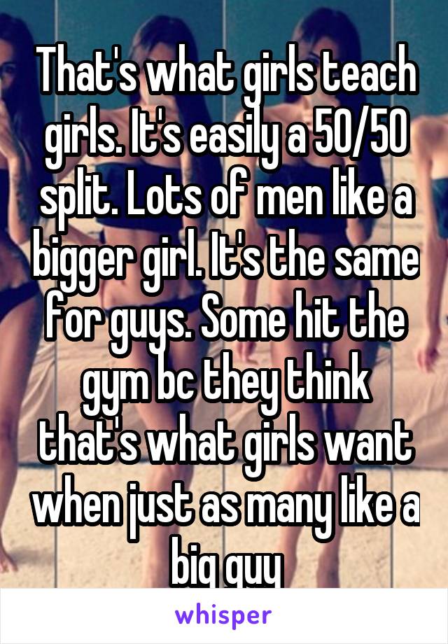 That's what girls teach girls. It's easily a 50/50 split. Lots of men like a bigger girl. It's the same for guys. Some hit the gym bc they think that's what girls want when just as many like a big guy