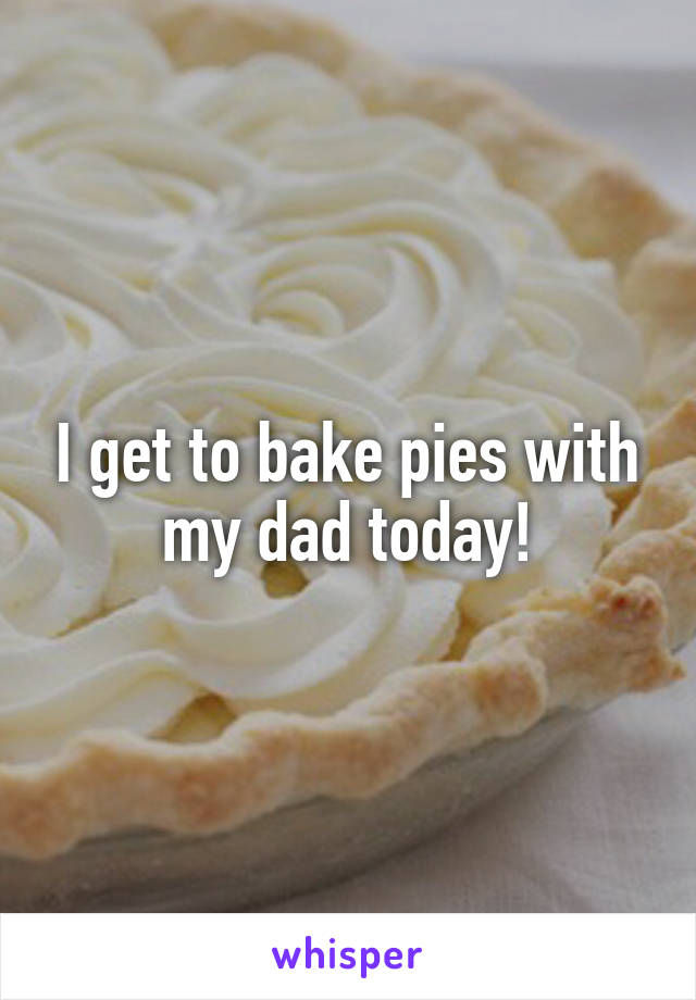 I get to bake pies with my dad today!
