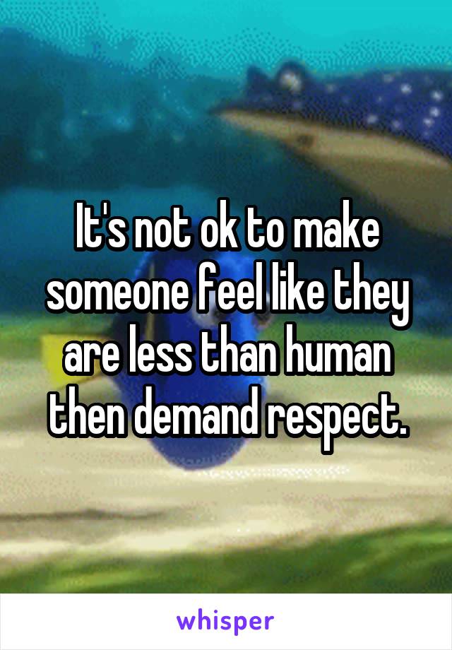 It's not ok to make someone feel like they are less than human then demand respect.