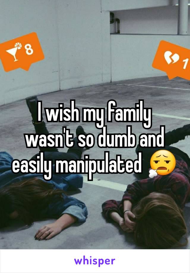 I wish my family wasn't so dumb and easily manipulated 😧