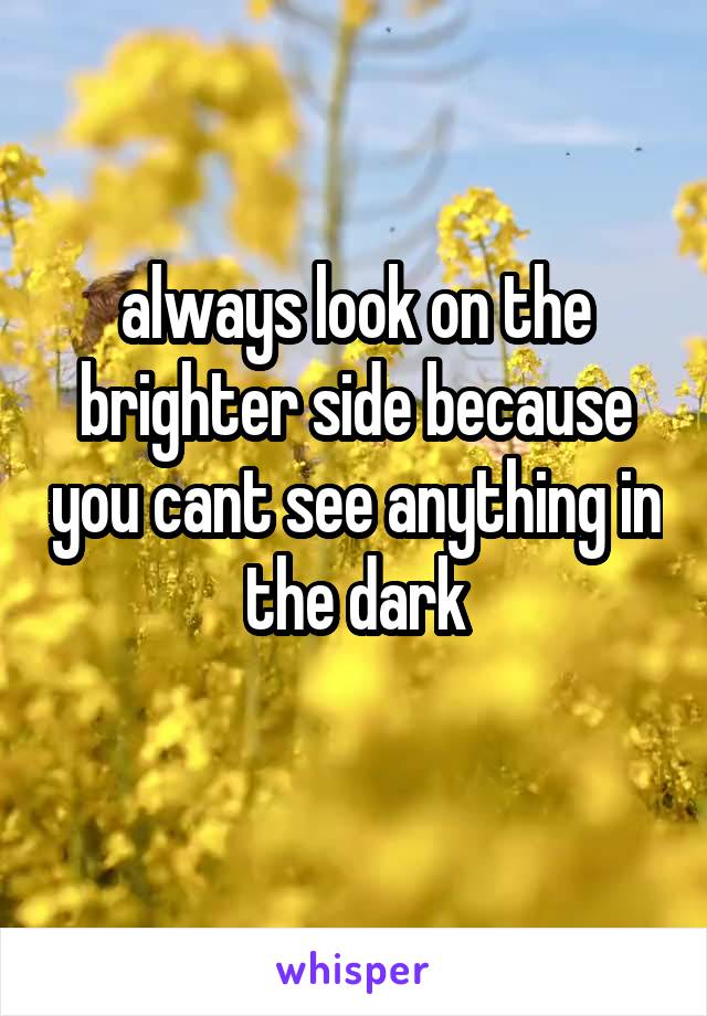 always look on the brighter side because you cant see anything in the dark
