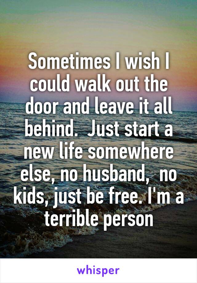 Sometimes I wish I could walk out the door and leave it all behind.  Just start a new life somewhere else, no husband,  no kids, just be free. I'm a terrible person
