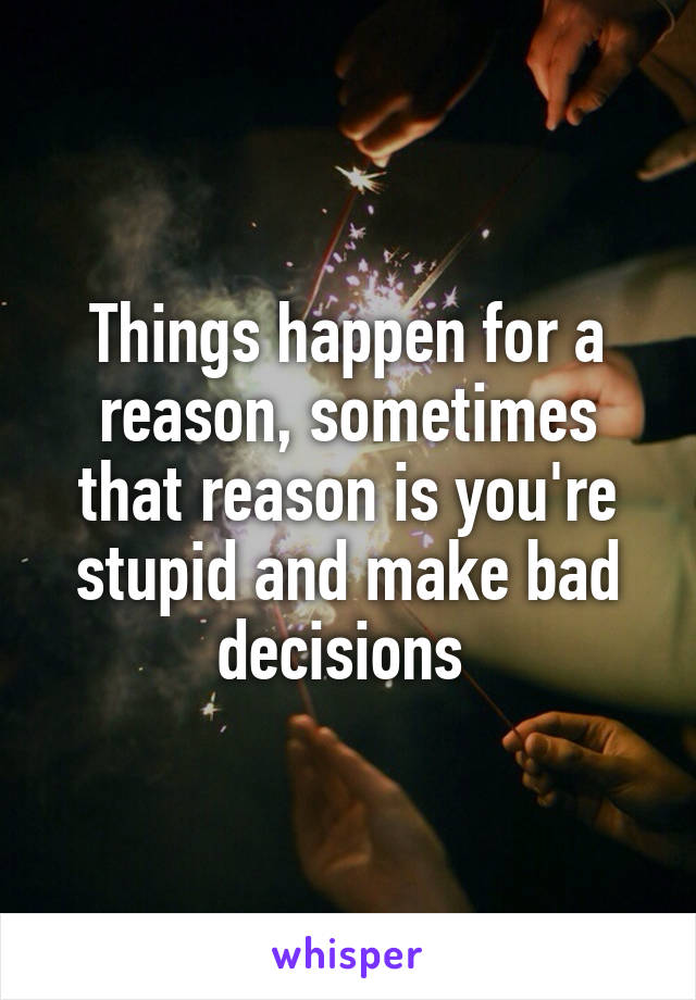 Things happen for a reason, sometimes that reason is you're stupid and make bad decisions 