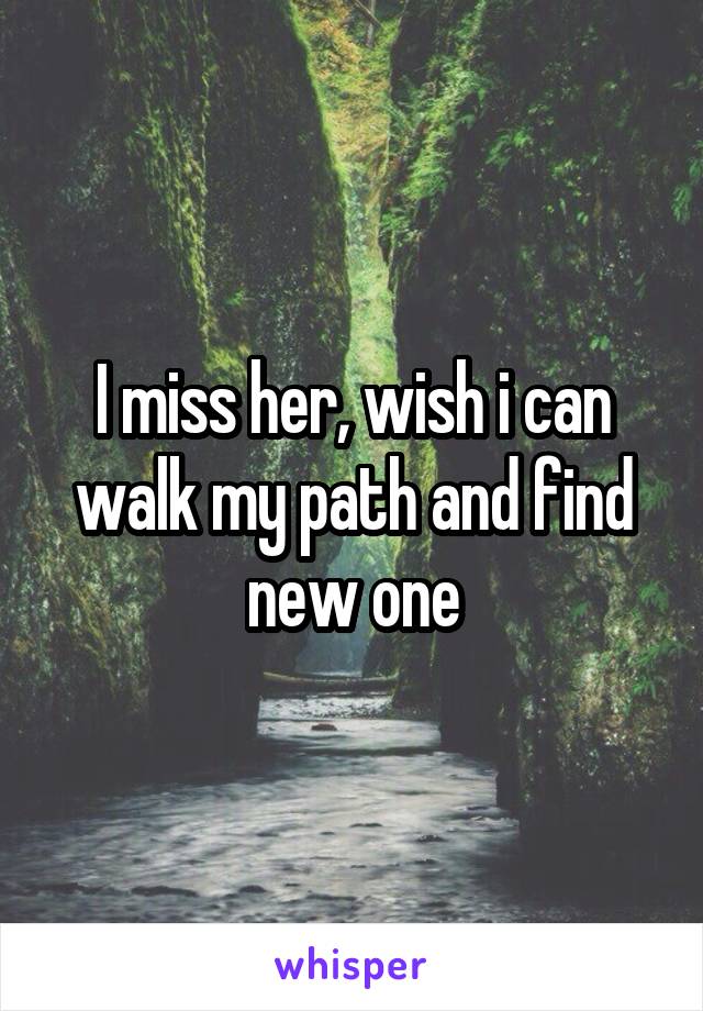 I miss her, wish i can walk my path and find new one