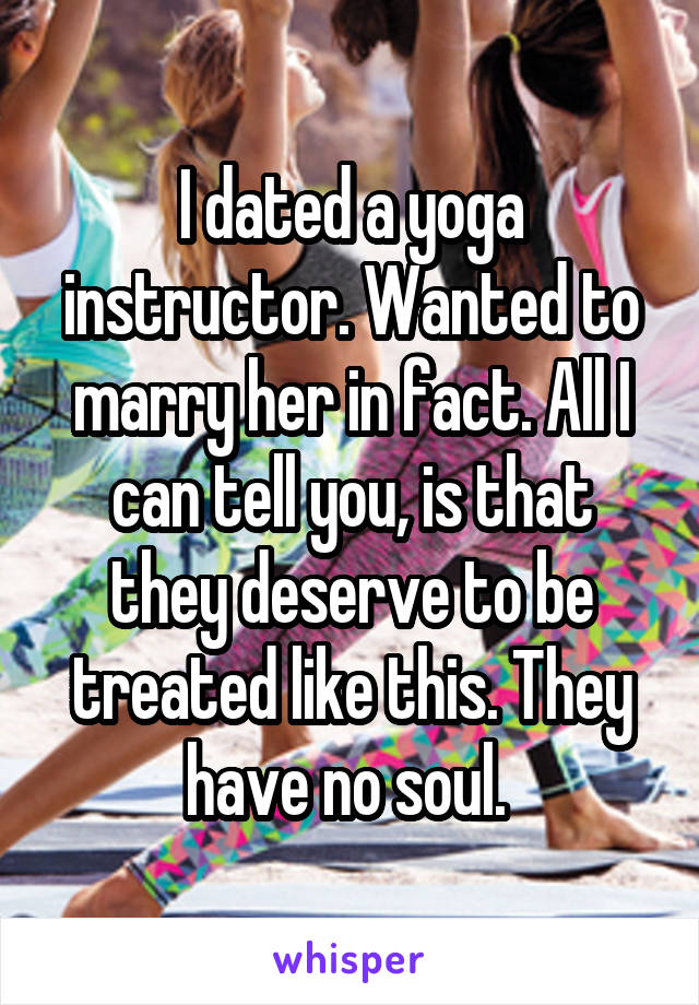 I dated a yoga instructor. Wanted to marry her in fact. All I can tell you, is that they deserve to be treated like this. They have no soul. 