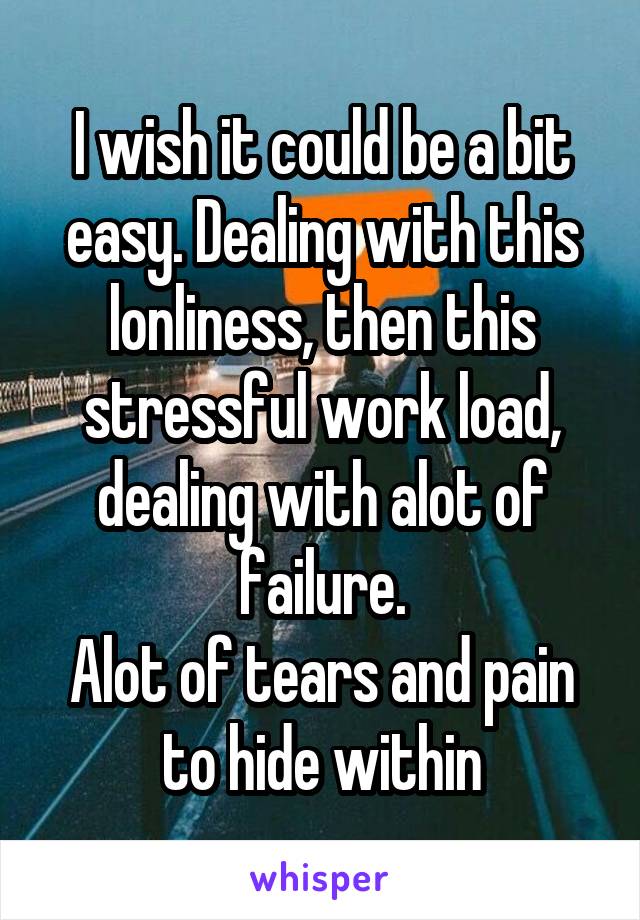 I wish it could be a bit easy. Dealing with this lonliness, then this stressful work load, dealing with alot of failure.
Alot of tears and pain to hide within