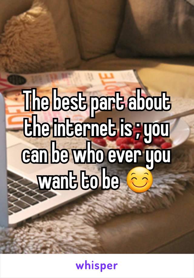 The best part about the internet is ; you can be who ever you want to be 😊