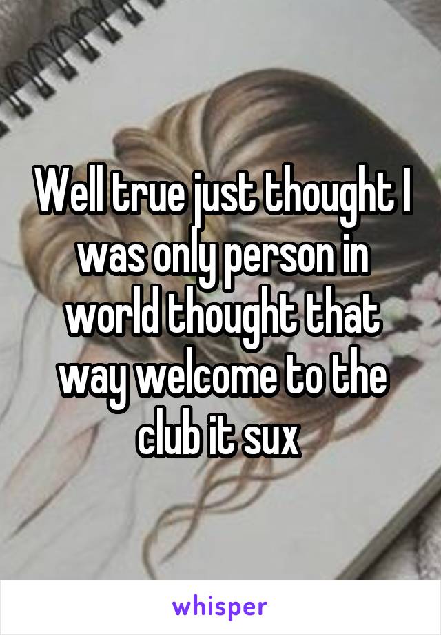 Well true just thought I was only person in world thought that way welcome to the club it sux 