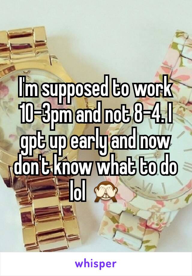 I'm supposed to work 10-3pm and not 8-4. I gpt up early and now don't know what to do lol 🙈