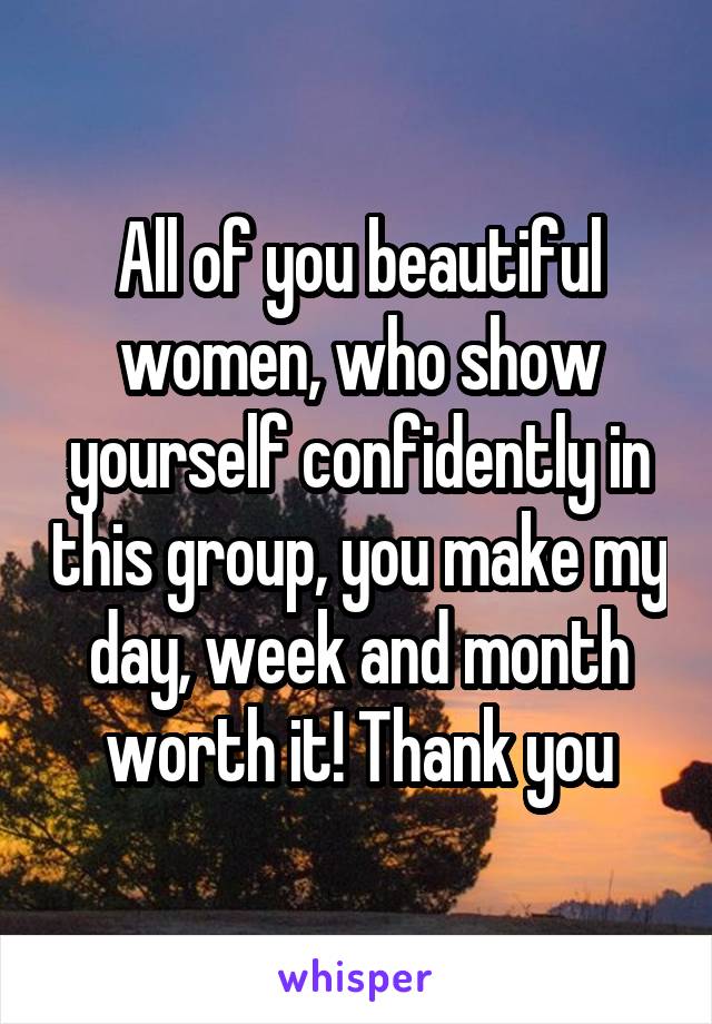 All of you beautiful women, who show yourself confidently in this group, you make my day, week and month worth it! Thank you