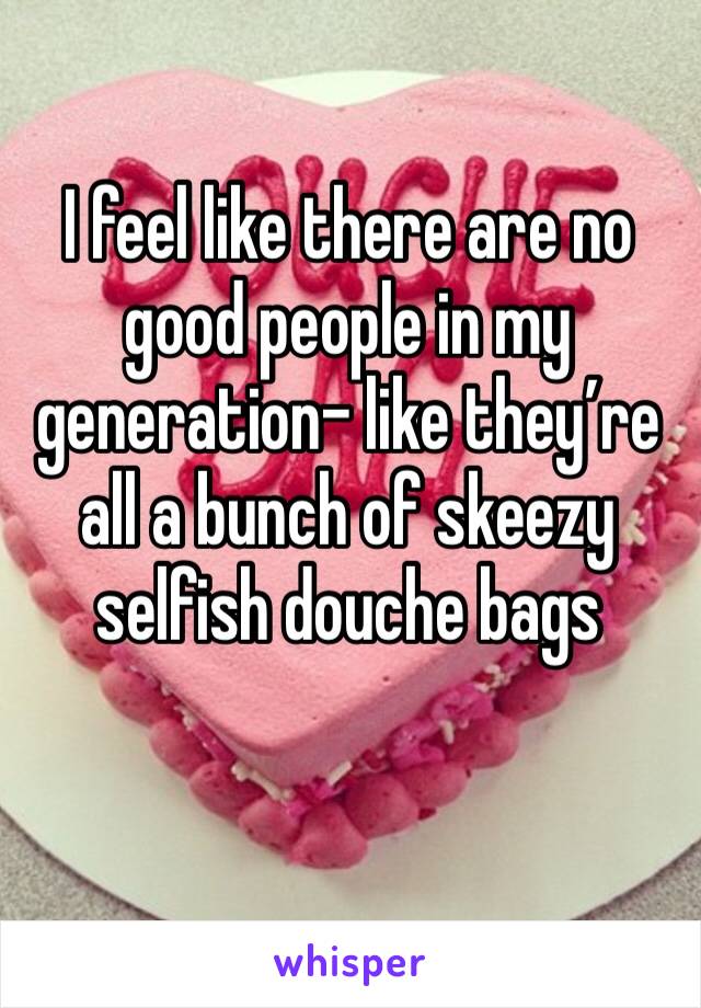 I feel like there are no good people in my generation- like they’re all a bunch of skeezy selfish douche bags