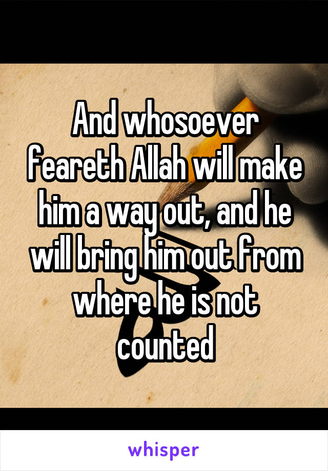 And whosoever feareth Allah will make him a way out, and he will bring him out from where he is not counted