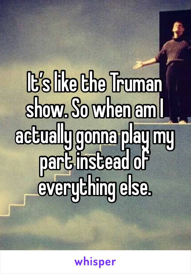It’s like the Truman show. So when am I actually gonna play my part instead of everything else. 