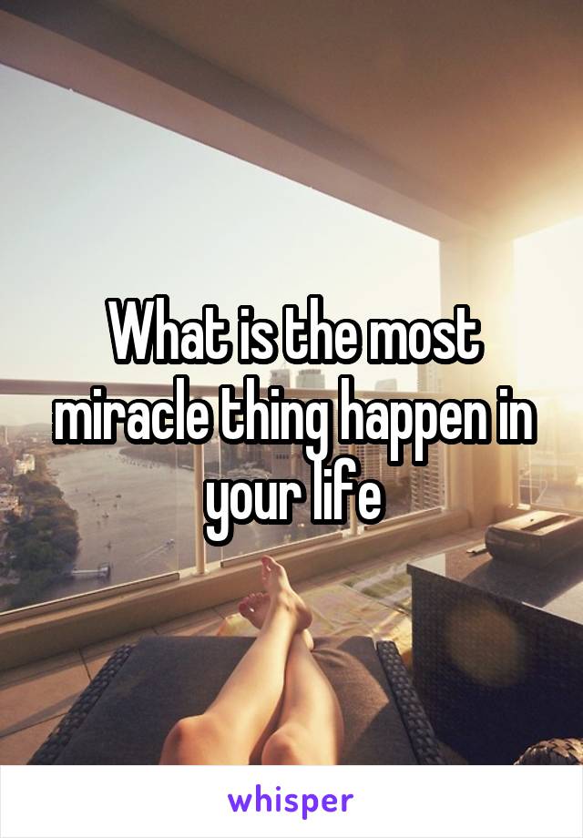 What is the most miracle thing happen in your life