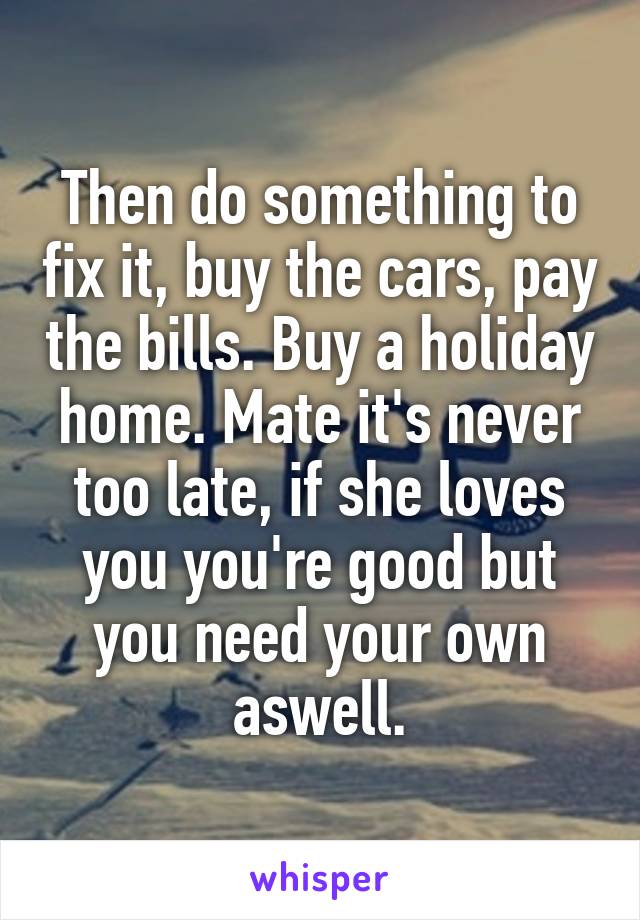 Then do something to fix it, buy the cars, pay the bills. Buy a holiday home. Mate it's never too late, if she loves you you're good but you need your own aswell.