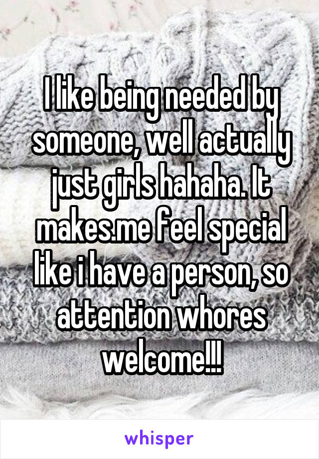 I like being needed by someone, well actually just girls hahaha. It makes.me feel special like i have a person, so attention whores welcome!!!