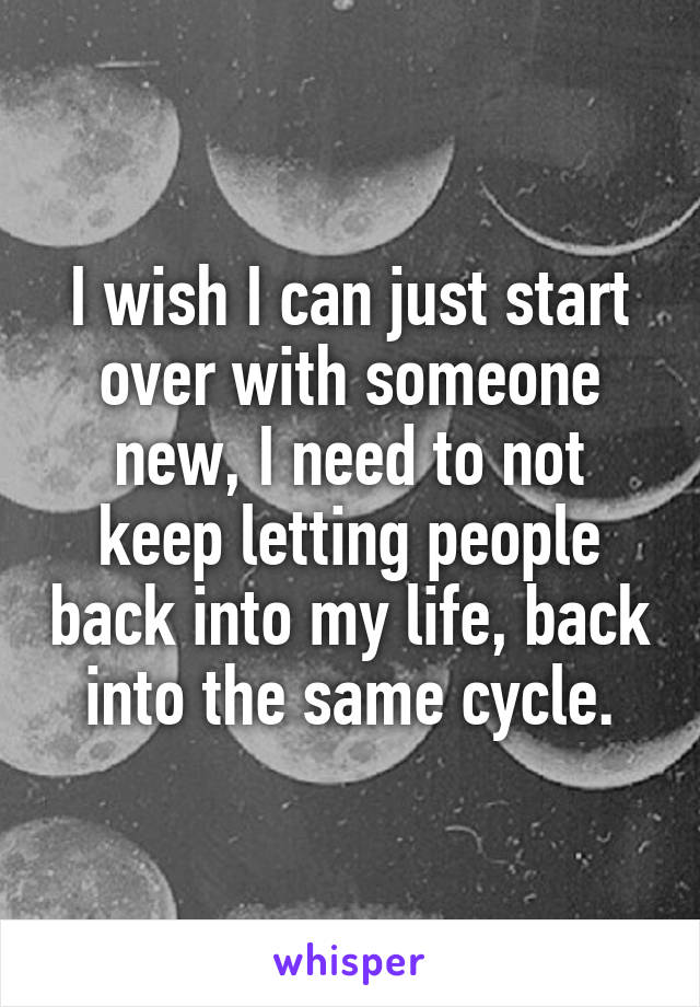I wish I can just start over with someone new, I need to not keep letting people back into my life, back into the same cycle.