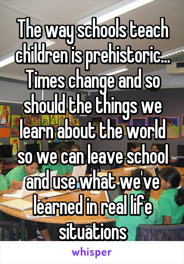 The way schools teach children is prehistoric...
Times change and so should the things we learn about the world so we can leave school and use what we've learned in real life situations