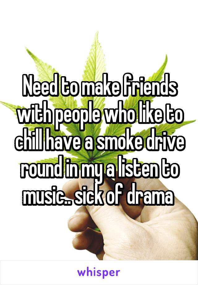 Need to make friends with people who like to chill have a smoke drive round in my a listen to music.. sick of drama 