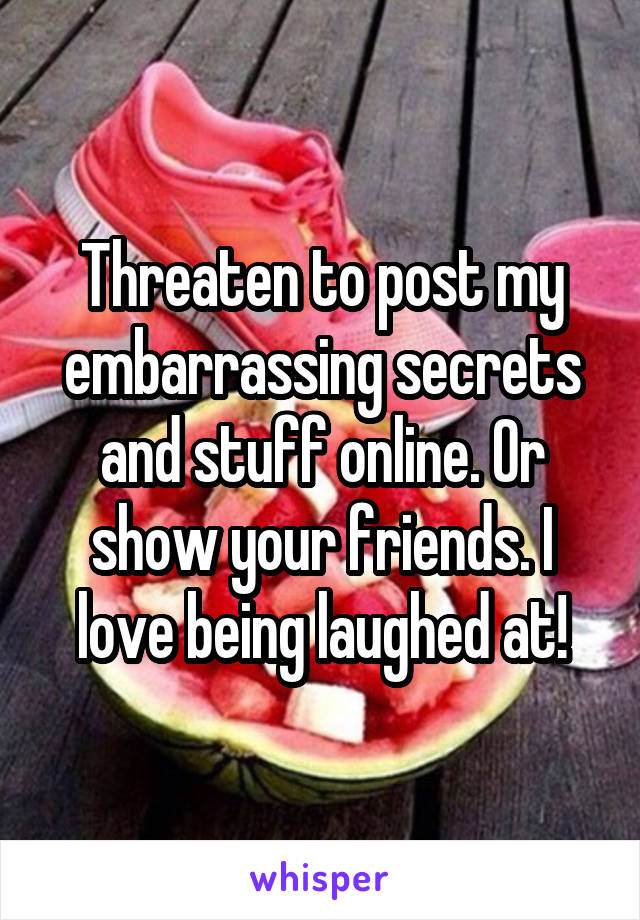 Threaten to post my embarrassing secrets and stuff online. Or show your friends. I love being laughed at!
