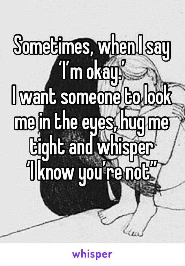 Sometimes, when I say ‘I’m okay.’ 
I want someone to look me in the eyes, hug me tight and whisper 
‘I know you’re not”