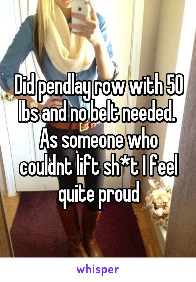 Did pendlay row with 50 lbs and no belt needed. 
As someone who couldnt lift sh*t I feel quite proud