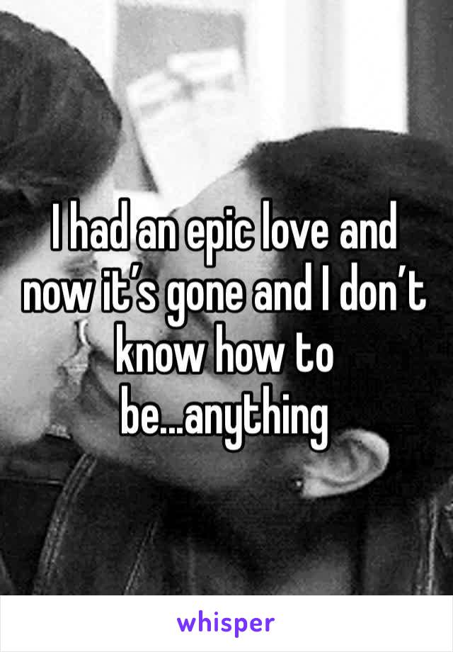 I had an epic love and now it’s gone and I don’t know how to be...anything 